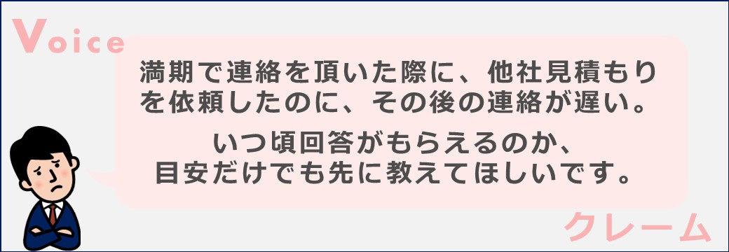 満期で連絡を頂いた際に、他社見積もりを依頼したのに、その後の連絡が遅い。
いつ頃回答がもらえるのか、目安だけでも先に教えてほしいです。