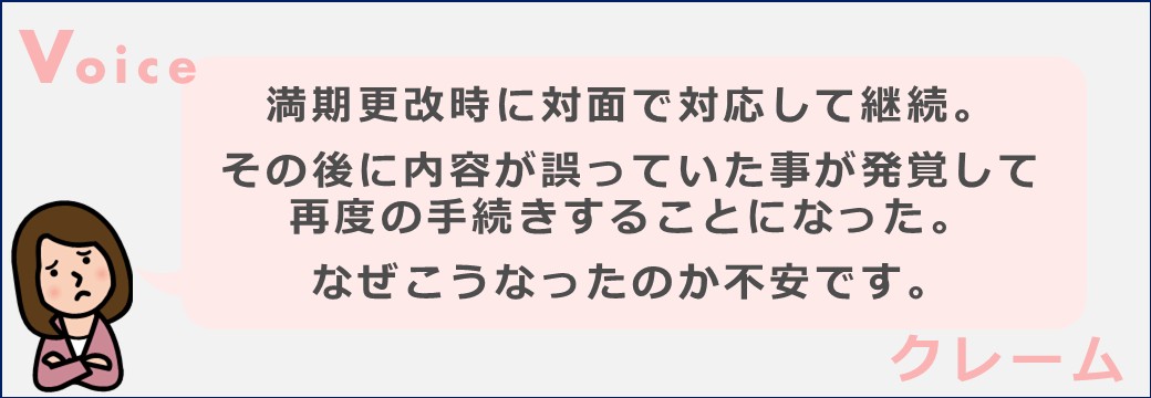 満期更改時に対面で対応して継続。
その後に内容が誤っていた事が発覚して再度の手続きすることになった。
なぜこうなったのか不安です。