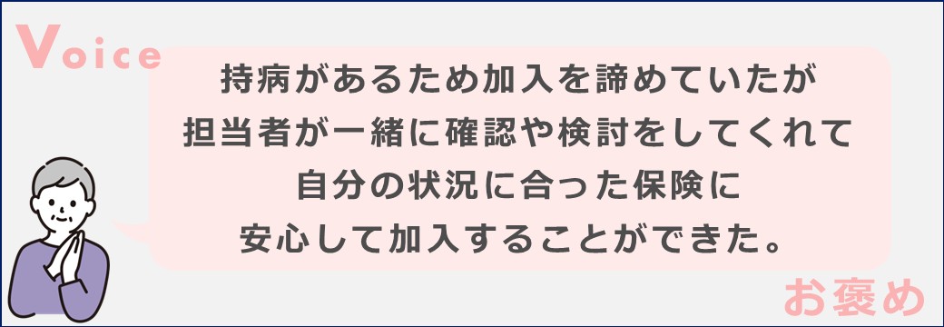持病があるため加入を諦めていたが担当者が一緒に確認や検討をしてくれて自分の状況に合った保険に安心して加入することができた。